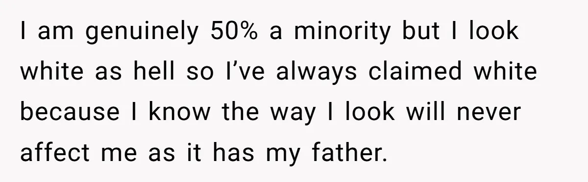 I am genuinely 50% a minority but I look white as hell so I’ve always claimed white because I know the way I look will never affect me as it...