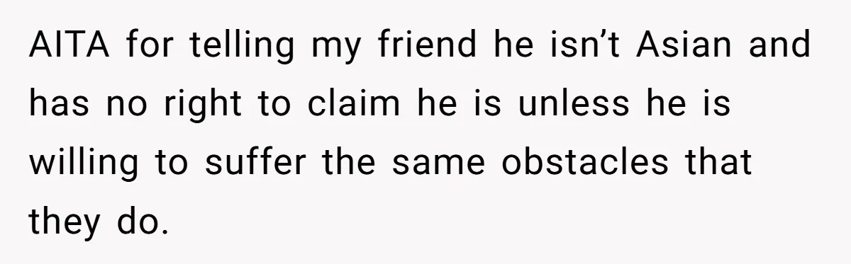 AITA for telling my friend he isn’t Asian and has no right to claim he is unless he is willing to suffer the same obstacles that they do.
