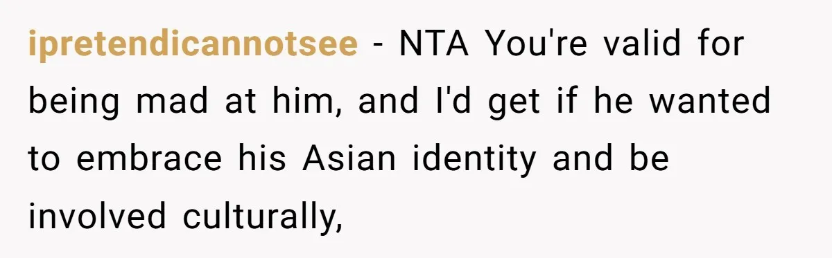 ipretendicannotsee − NTA You're valid for being mad at him, and I'd get if he wanted to embrace his Asian identity and be involved culturally,