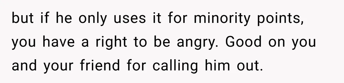 but if he only uses it for minority points, you have a right to be angry. Good on you and your friend for calling him out.