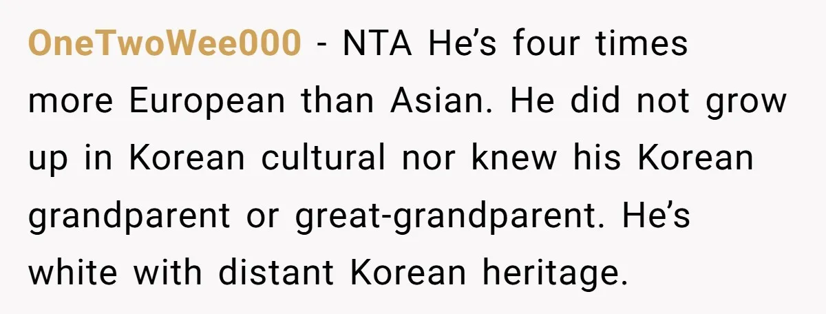 OneTwoWee000 − NTA He’s four times more European than Asian. He did not grow up in Korean cultural nor knew his Korean grandparent or great-grandparent. He’s white with distant Korean...