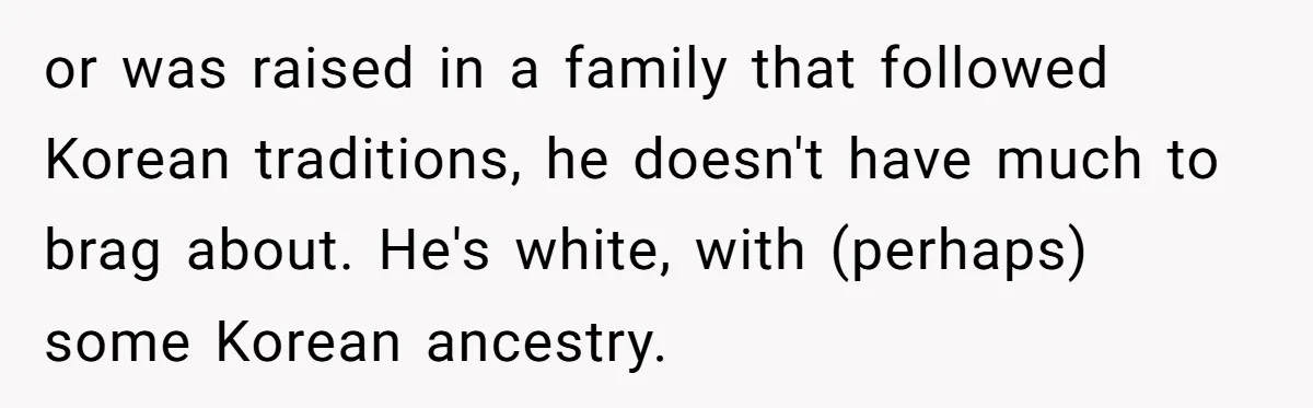 or was raised in a family that followed Korean traditions, he doesn't have much to brag about. He's white, with (perhaps) some Korean ancestry.