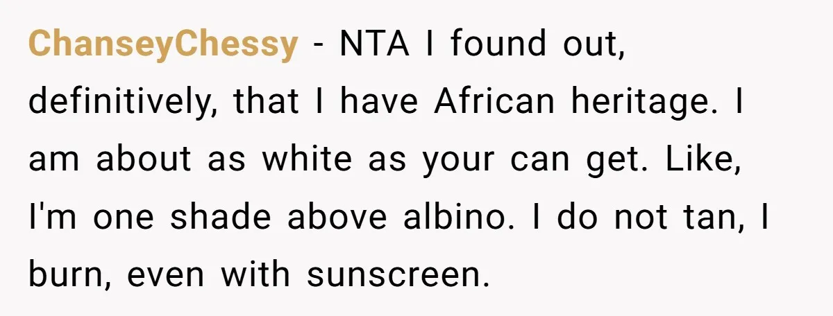 ChanseyChessy − NTA I found out, definitively, that I have African heritage. I am about as white as your can get. Like, I'm one shade above albino. I do not...