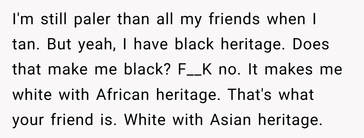 I'm still paler than all my friends when I tan. But yeah, I have black heritage. Does that make me black? F__K no. It makes me white with African heritage....