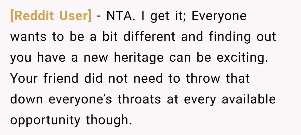 [Reddit User] − NTA. I get it; Everyone wants to be a bit different and finding out you have a new heritage can be exciting. Your friend did not need...