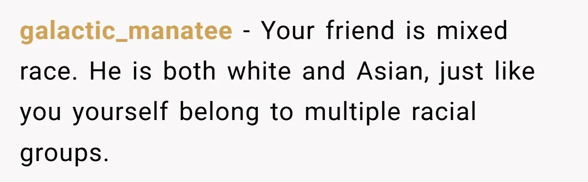 galactic_manatee − Your friend is mixed race. He is both white and Asian, just like you yourself belong to multiple racial groups.