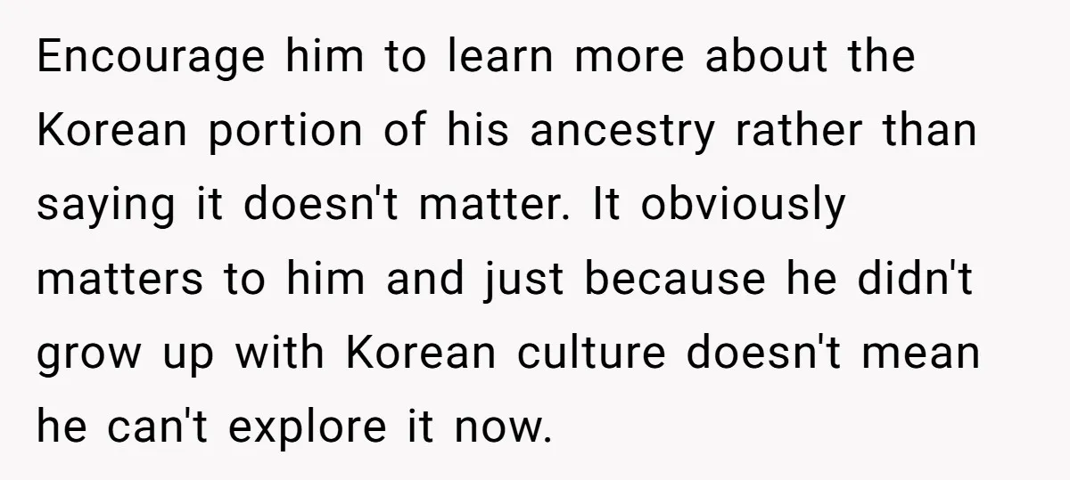 Encourage him to learn more about the Korean portion of his ancestry rather than saying it doesn't matter. It obviously matters to him and just because he didn't grow up...