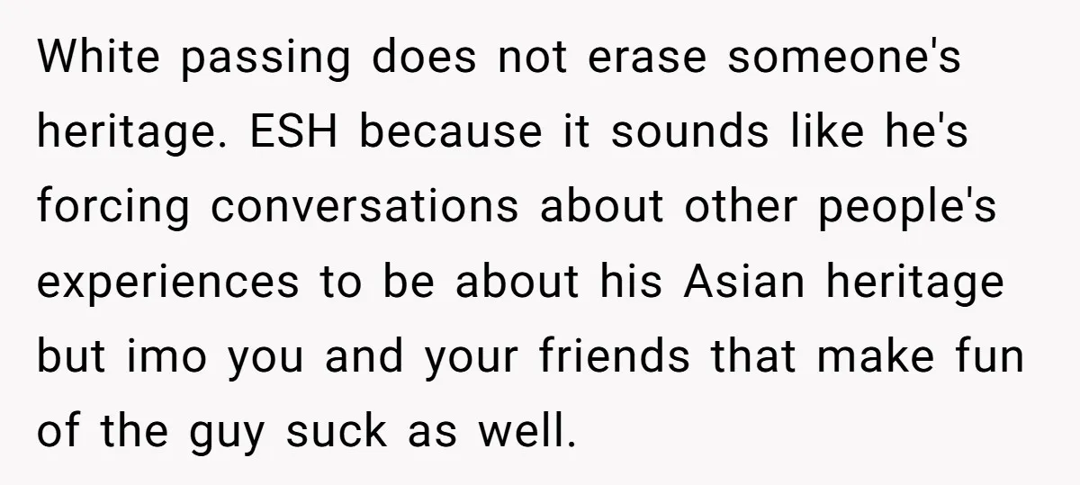White passing does not erase someone's heritage. ESH because it sounds like he's forcing conversations about other people's experiences to be about his Asian heritage but imo you and your...
