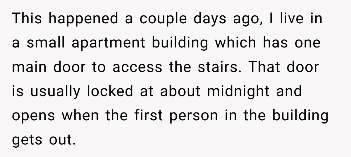 This happened a couple days ago, I live in a small apartment building which has one main door to access the stairs. That door is usually locked at about midnight...
