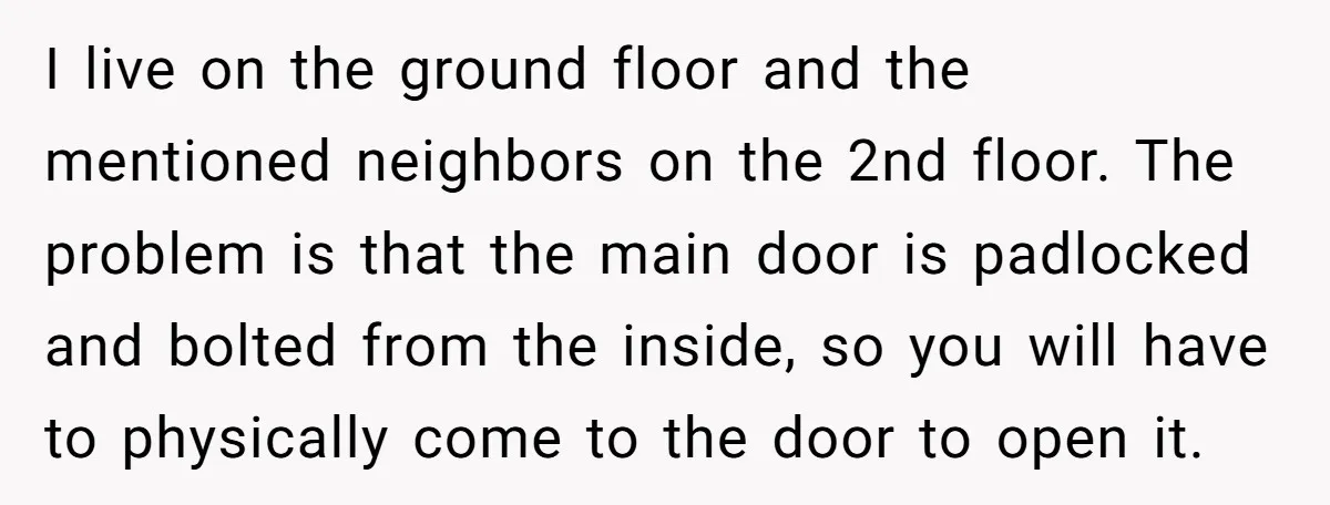 I live on the ground floor and the mentioned neighbors on the 2nd floor. The problem is that the main door is padlocked and bolted from the inside, so you...