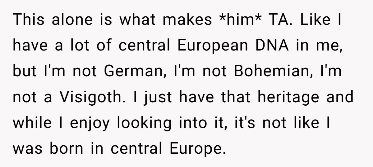 This alone is what makes *him* TA. Like I have a lot of central European DNA in me, but I'm not German, I'm not Bohemian, I'm not a Visigoth. I...
