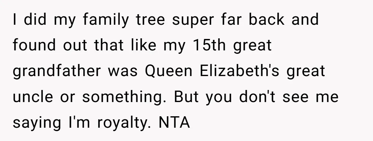 I did my family tree super far back and found out that like my 15th great grandfather was Queen Elizabeth's great uncle or something. But you don't see me saying...