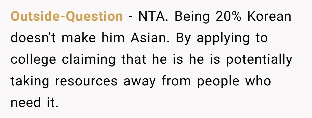 Outside-Question − NTA. Being 20% Korean doesn't make him Asian. By applying to college claiming that he is he is potentially taking resources away from people who need it.