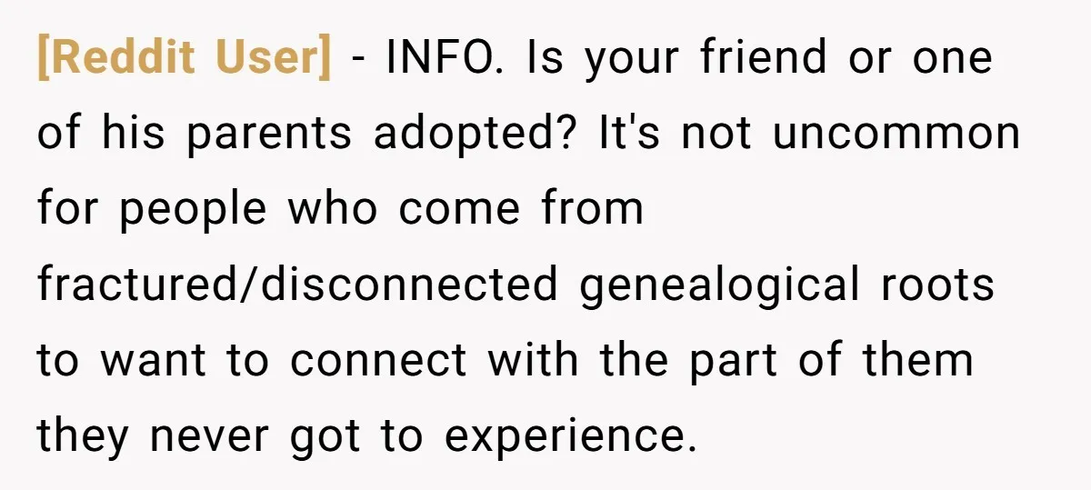 [Reddit User] − INFO. Is your friend or one of his parents adopted? It's not uncommon for people who come from fractured/disconnected genealogical roots to want to connect with the...