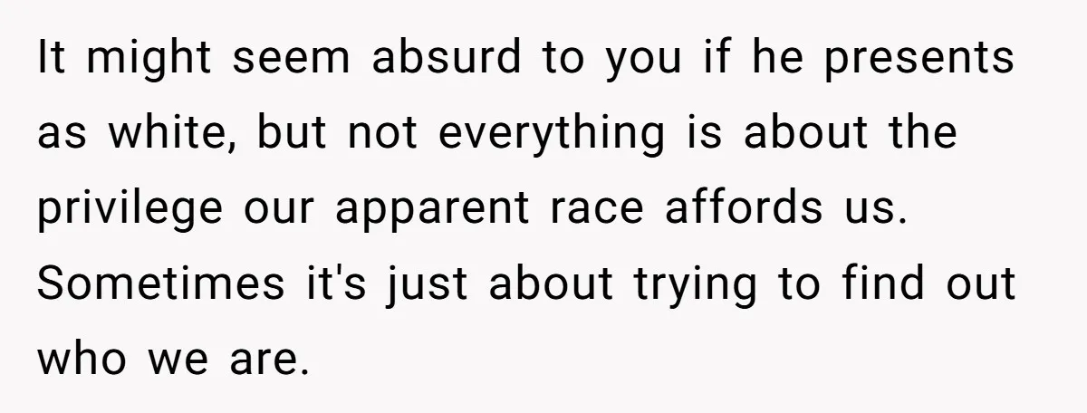 It might seem absurd to you if he presents as white, but not everything is about the privilege our apparent race affords us. Sometimes it's just about trying to find...