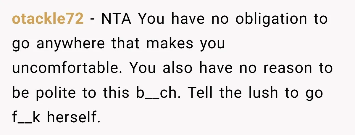 otackle72 − NTA You have no obligation to go anywhere that makes you uncomfortable. You also have no reason to be polite to this b__ch. Tell the lush to go...