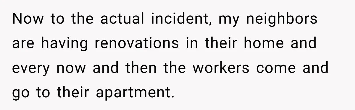 Now to the actual incident, my neighbors are having renovations in their home and every now and then the workers come and go to their apartment.