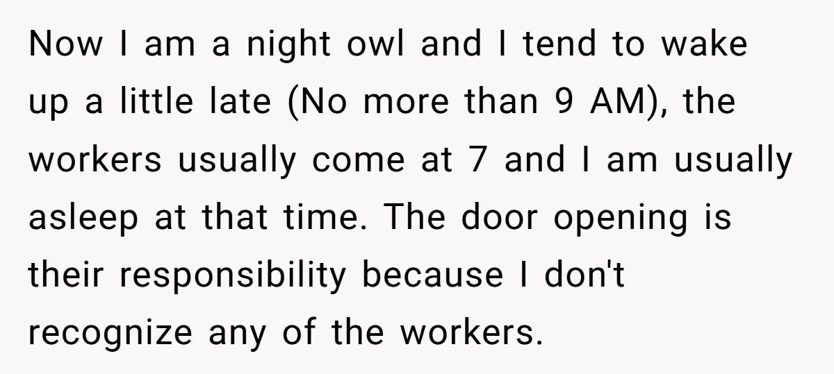 Now I am a night owl and I tend to wake up a little late (No more than 9 AM), the workers usually come at 7 and I am usually...