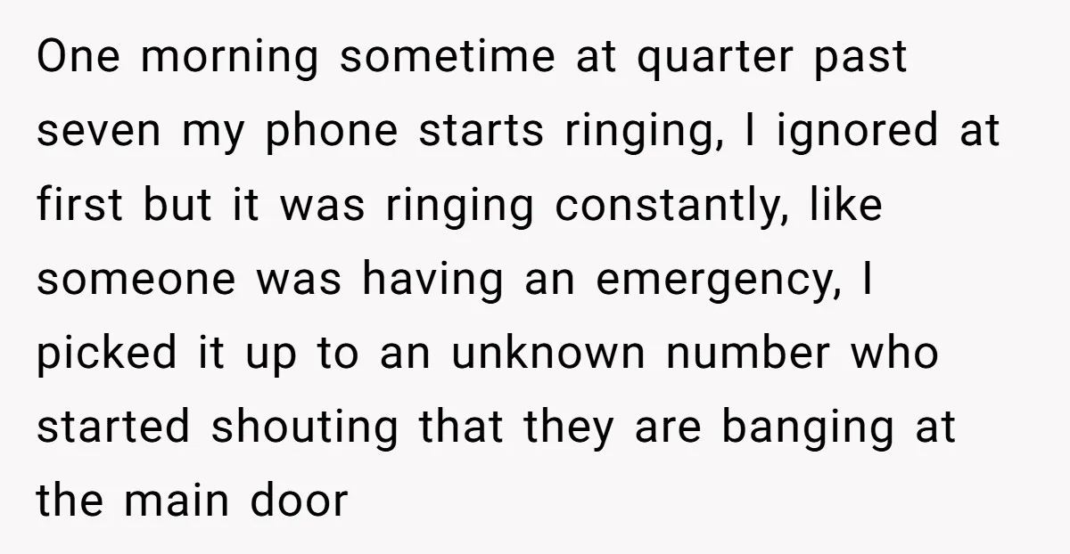 One morning sometime at quarter past seven my phone starts ringing, I ignored at first but it was ringing constantly, like someone was having an emergency, I picked it up...