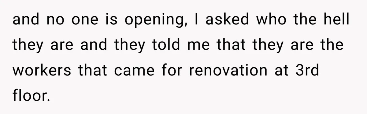 and no one is opening, I asked who the hell they are and they told me that they are the workers that came for renovation at 3rd floor.
