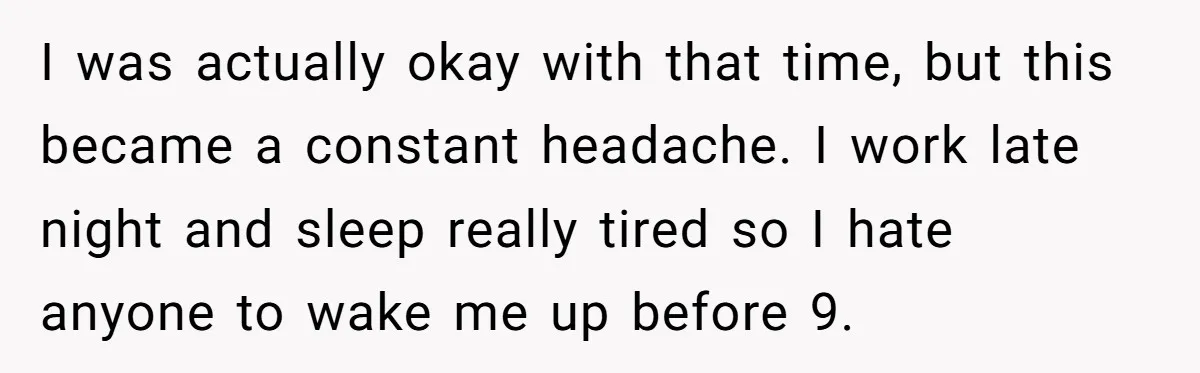 I was actually okay with that time, but this became a constant headache. I work late night and sleep really tired so I hate anyone to wake me up before...