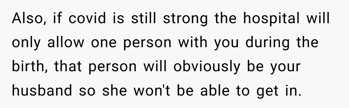 Also, if covid is still strong the hospital will only allow one person with you during the birth, that person will obviously be your husband so she won't be able...
