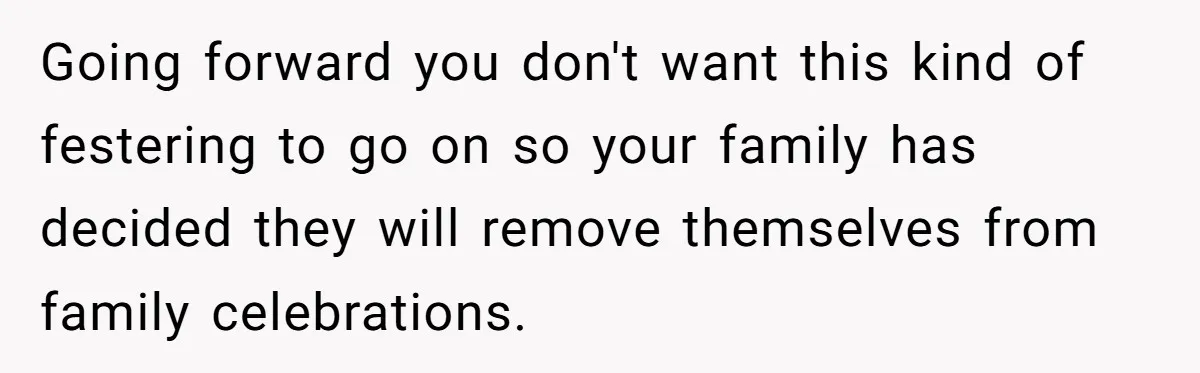 Going forward you don't want this kind of festering to go on so your family has decided they will remove themselves from family celebrations.