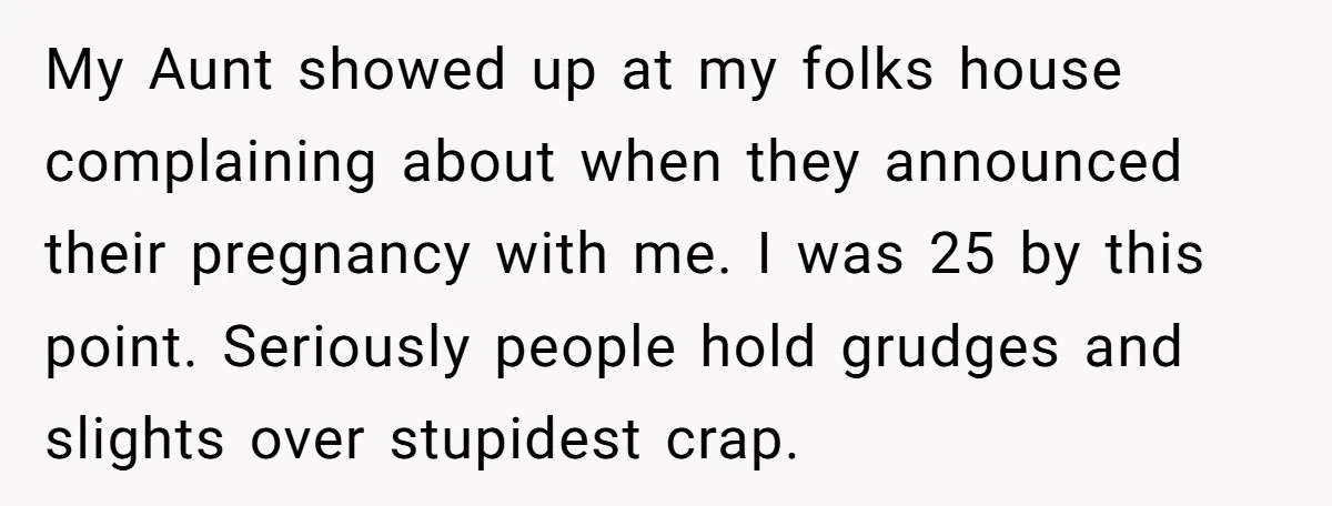 My Aunt showed up at my folks house complaining about when they announced their pregnancy with me. I was 25 by this point. Seriously people hold grudges and slights over...