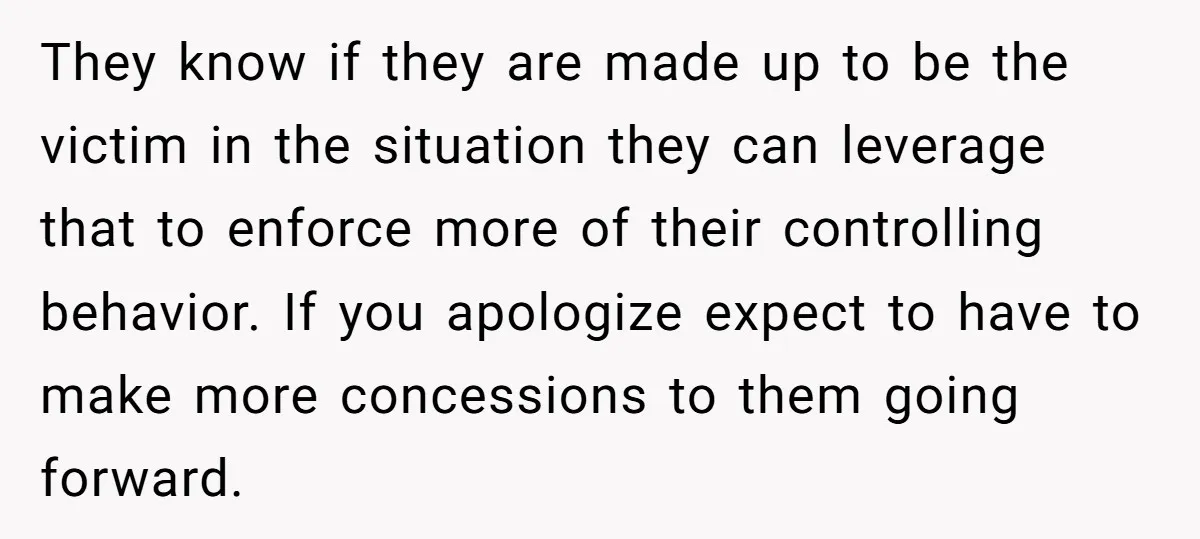 They know if they are made up to be the victim in the situation they can leverage that to enforce more of their controlling behavior. If you apologize expect to...