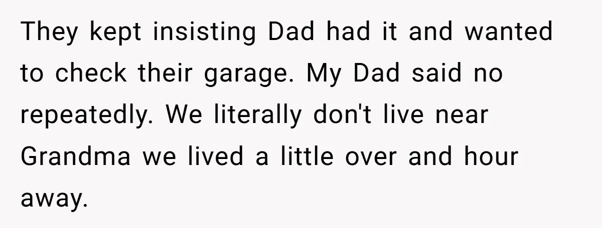 They kept insisting Dad had it and wanted to check their garage. My Dad said no repeatedly. We literally don't live near Grandma we lived a little over and hour...