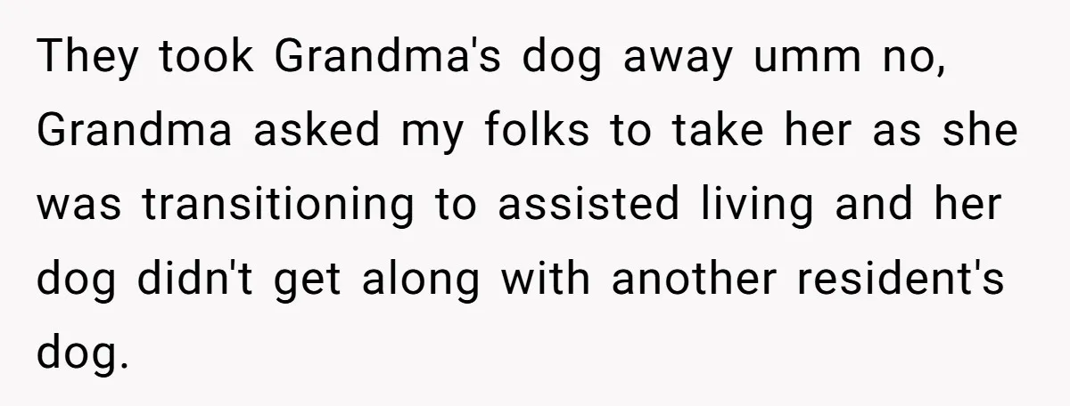 They took Grandma's dog away umm no, Grandma asked my folks to take her as she was transitioning to assisted living and her dog didn't get along with another resident's...