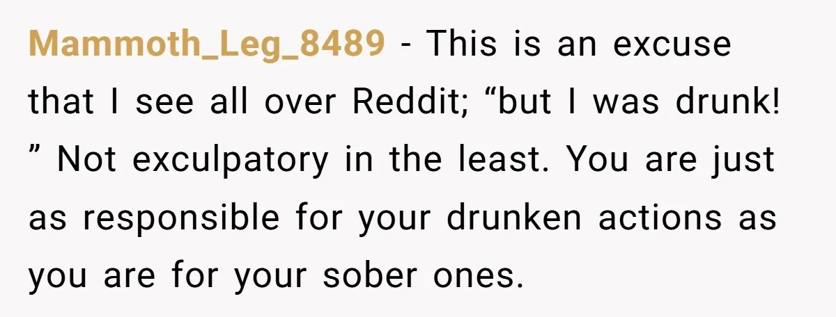 Mammoth_Leg_8489 − This is an excuse that I see all over Reddit; “but I was drunk! ” Not exculpatory in the least. You are just as responsible for your drunken...