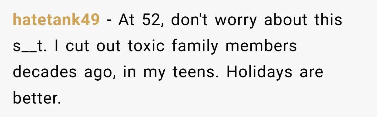 hatetank49 − At 52, don't worry about this s__t. I cut out toxic family members decades ago, in my teens. Holidays are better.