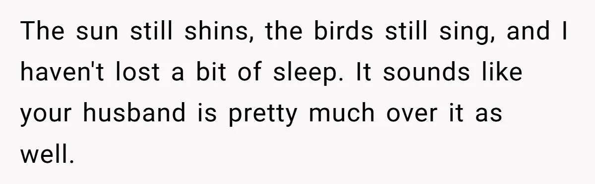 The sun still shins, the birds still sing, and I haven't lost a bit of sleep. It sounds like your husband is pretty much over it as well.