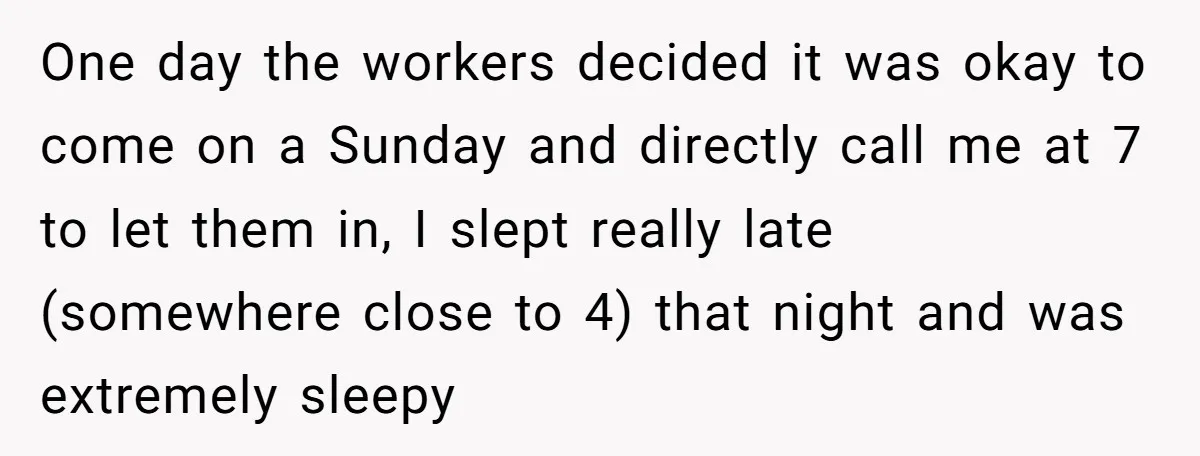 One day the workers decided it was okay to come on a Sunday and directly call me at 7 to let them in, I slept really late (somewhere close to...