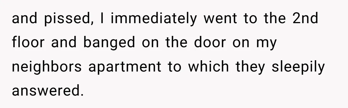 and pissed, I immediately went to the 2nd floor and banged on the door on my neighbors apartment to which they sleepily answered.
