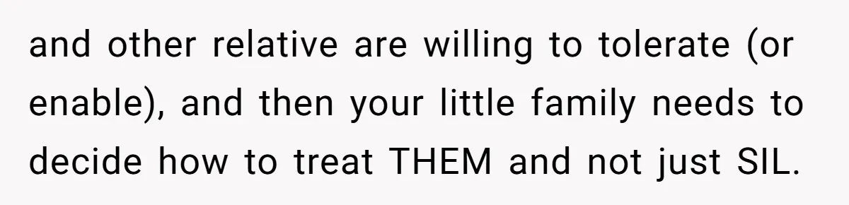 and other relative are willing to tolerate (or enable), and then your little family needs to decide how to treat THEM and not just SIL.