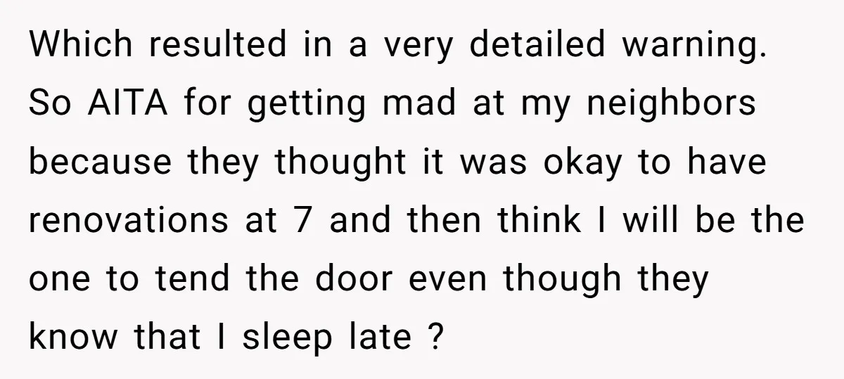 Which resulted in a very detailed warning. So AITA for getting mad at my neighbors because they thought it was okay to have renovations at 7 and then think I...