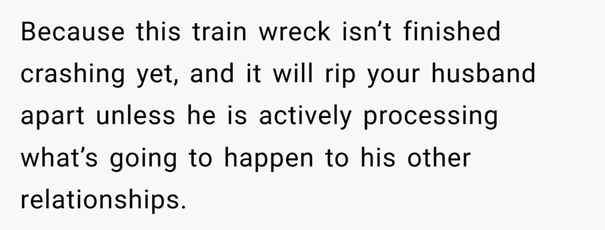 Because this train wreck isn’t finished crashing yet, and it will rip your husband apart unless he is actively processing what’s going to happen to his other relationships.