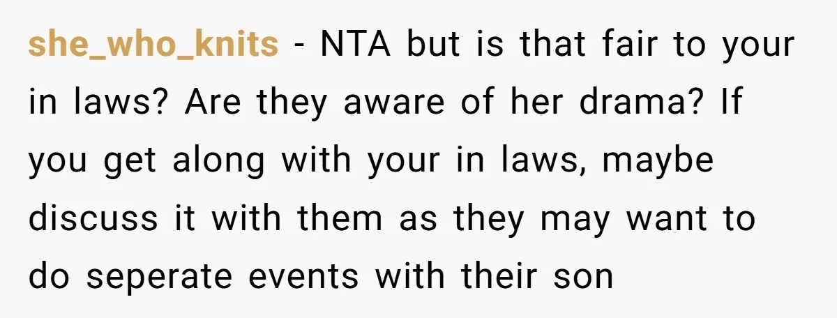 she_who_knits − NTA but is that fair to your in laws? Are they aware of her drama? If you get along with your in laws, maybe discuss it with them...