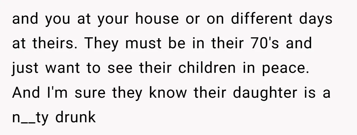 and you at your house or on different days at theirs. They must be in their 70's and just want to see their children in peace. And I'm sure they...