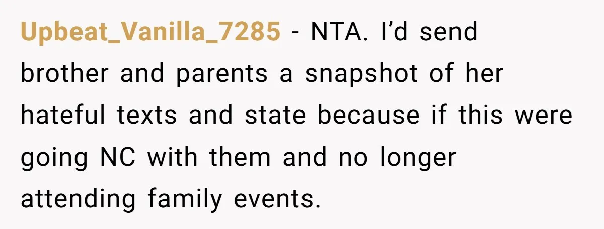 Upbeat_Vanilla_7285 − NTA. I’d send brother and parents a snapshot of her hateful texts and state because if this were going NC with them and no longer attending family events.