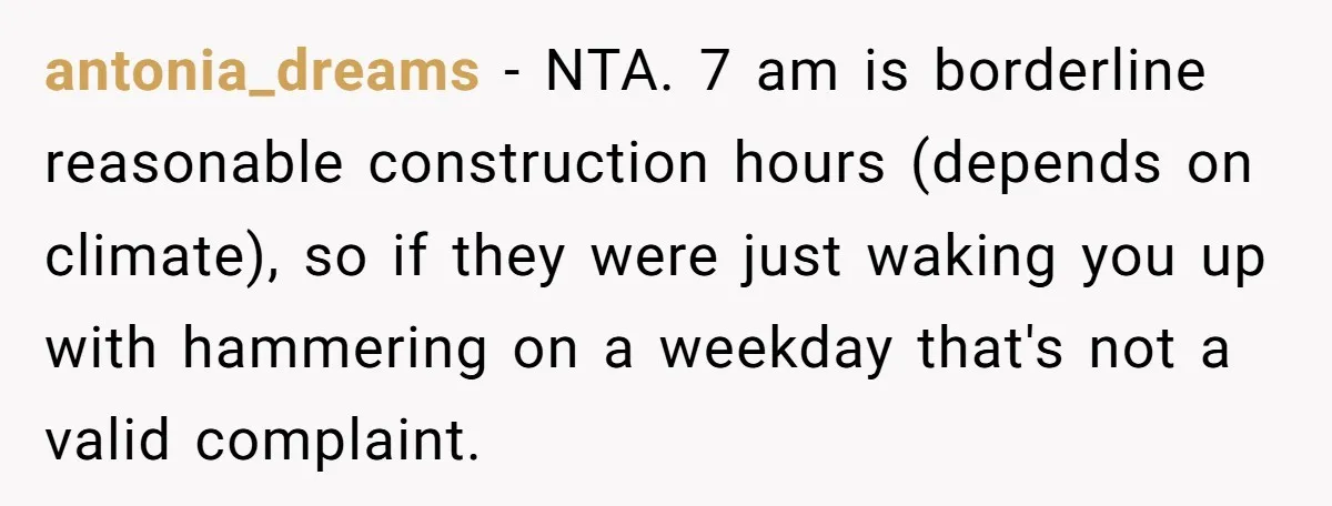 antonia_dreams − NTA. 7 am is borderline reasonable construction hours (depends on climate), so if they were just waking you up with hammering on a weekday that's not a valid...