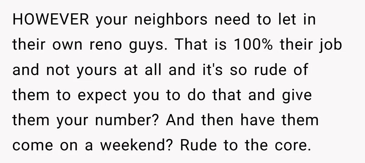 HOWEVER your neighbors need to let in their own reno guys. That is 100% their job and not yours at all and it's so rude of them to expect you...