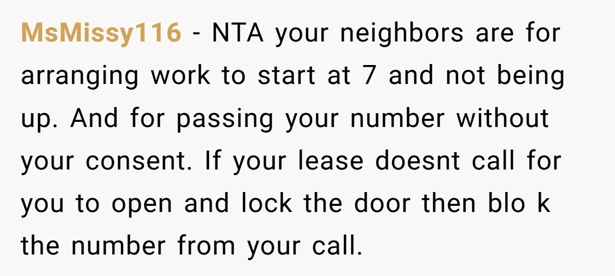 MsMissy116 − NTA your neighbors are for arranging work to start at 7 and not being up. And for passing your number without your consent. If your lease doesnt call...