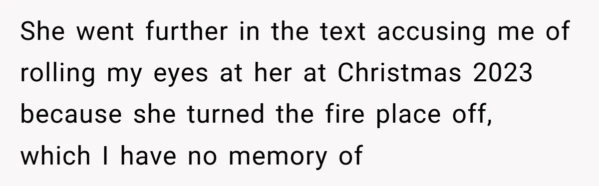 She went further in the text accusing me of rolling my eyes at her at Christmas 2023 because she turned the fire place off, which I have no memory of