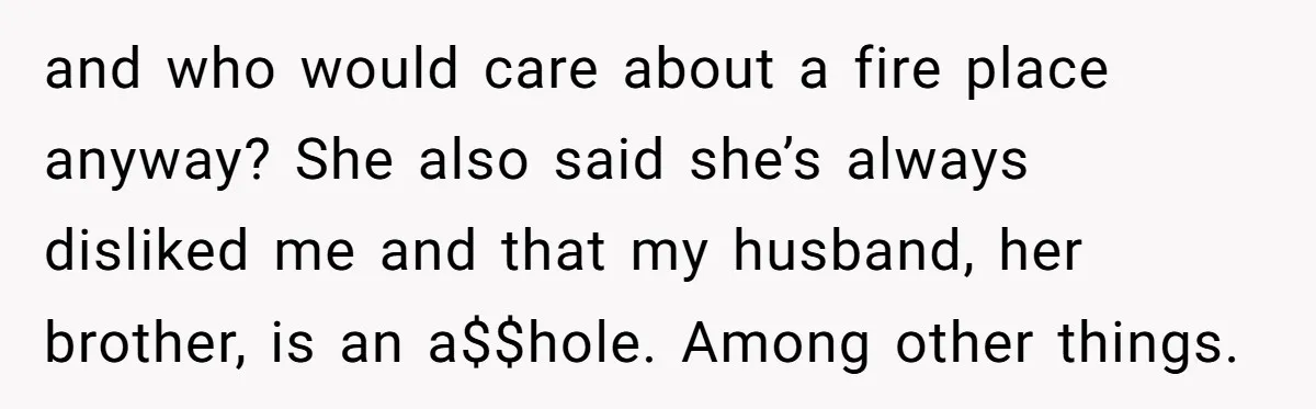 and who would care about a fire place anyway? She also said she’s always disliked me and that my husband, her brother, is an a$$hole. Among other things.
