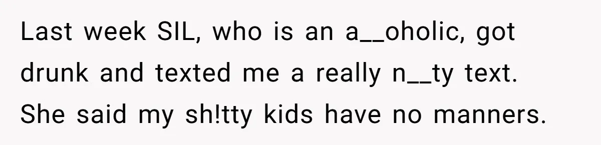 Last week SIL, who is an a__oholic, got drunk and texted me a really n__ty text. She said my sh!tty kids have no manners.