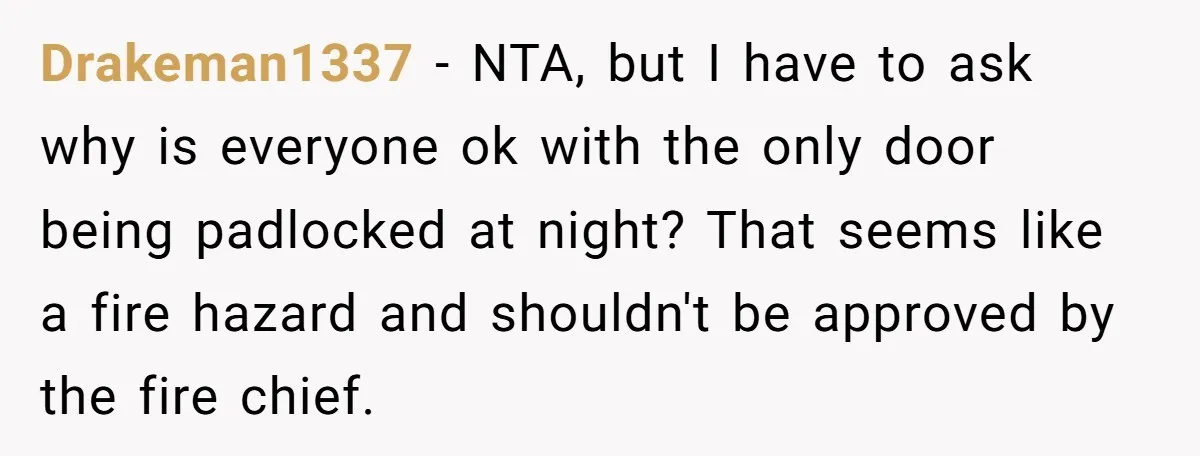 Drakeman1337 − NTA, but I have to ask why is everyone ok with the only door being padlocked at night? That seems like a fire hazard and shouldn't be approved...