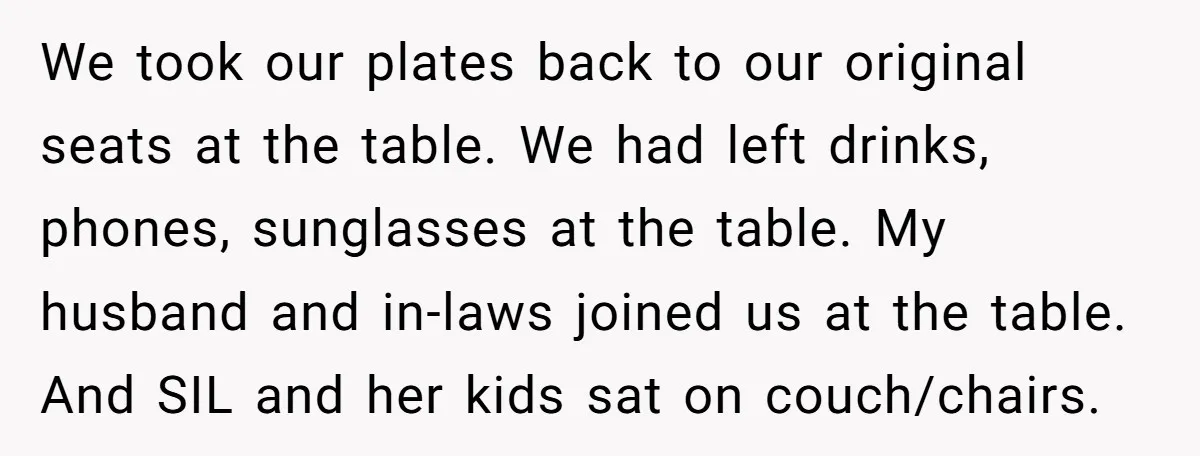 We took our plates back to our original seats at the table. We had left drinks, phones, sunglasses at the table. My husband and in-laws joined us at the table....